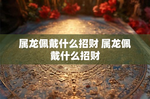 属龙佩戴什么招财 属龙佩戴什么招财