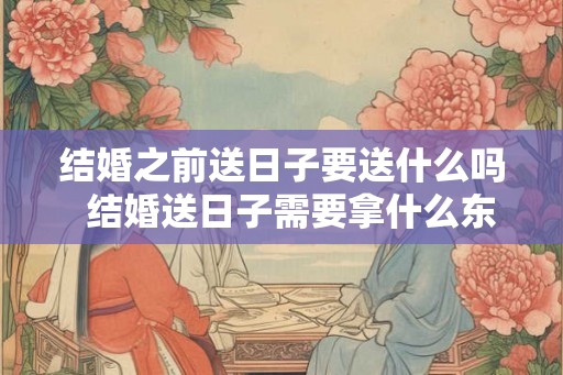 结婚之前送日子要送什么吗  结婚送日子需要拿什么东西