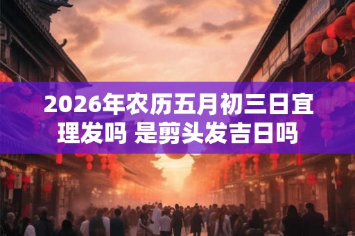 2026年农历五月初三日宜理发吗 是剪头发吉日吗 2026年农历五月初三日宜理发吗 是剪头发吉日吗