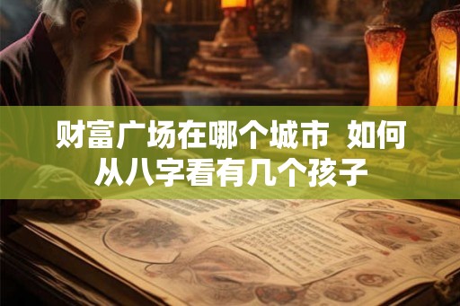 财富广场在哪个城市  如何从八字看有几个孩子