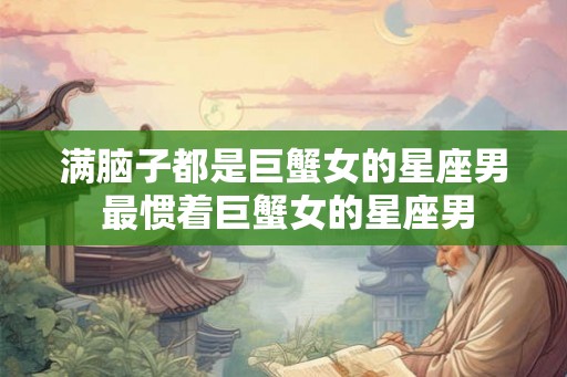 满脑子都是巨蟹女的星座男 最惯着巨蟹女的星座男 满脑子都是巨蟹女的星座男 最惯着巨蟹女的星座男