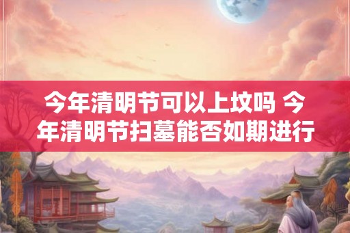 今年清明节可以上坟吗 今年清明节扫墓能否如期进行 今年清明节可以上坟吗 今年清明节扫墓能否如期进行