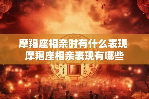 摩羯座相亲时有什么表现 摩羯座相亲表现有哪些