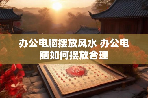 办公电脑摆放风水 办公电脑如何摆放合理