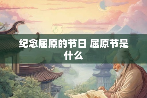 纪念屈原的节日 屈原节是什么 纪念屈原的节日 屈原节是什么