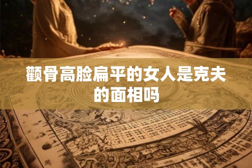 颧骨高脸扁平的女人是克夫的面相吗 颧骨高脸扁平的女人是克夫的面相吗
