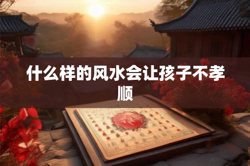 什么样的风水会让孩子不孝顺