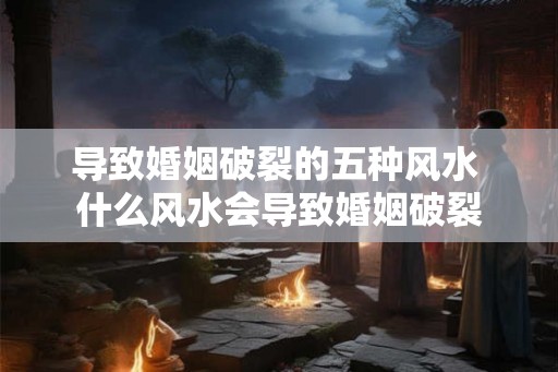 导致婚姻破裂的五种风水 什么风水会导致婚姻破裂