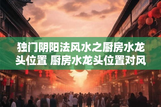 独门阴阳法风水之厨房水龙头位置 厨房水龙头位置对风水的影响