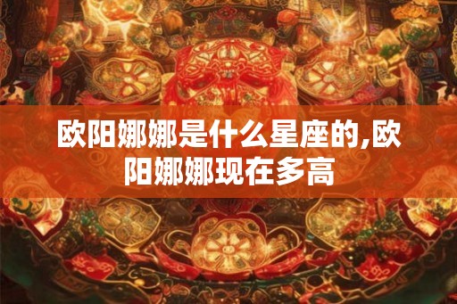 欧阳娜娜是什么星座的,欧阳娜娜现在多高