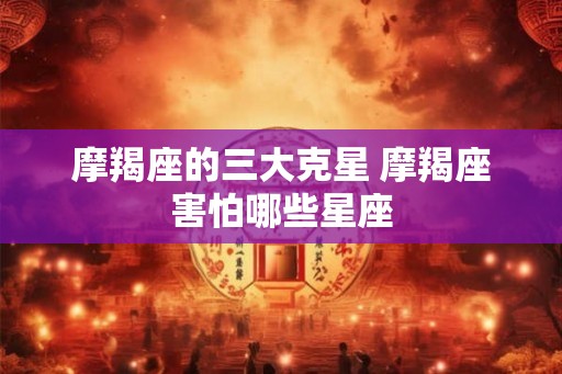 摩羯座的三大克星 摩羯座害怕哪些星座 摩羯座的三大克星 摩羯座害怕哪些星座