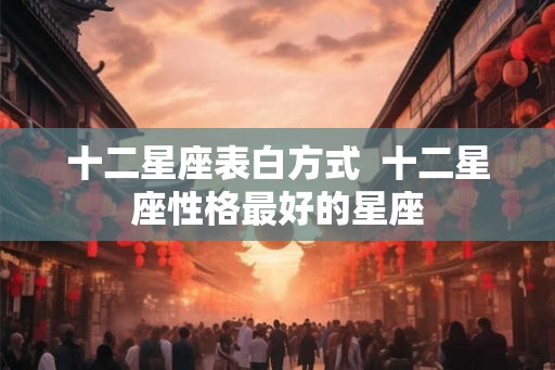 十二星座表白方式  十二星座性格最好的星座