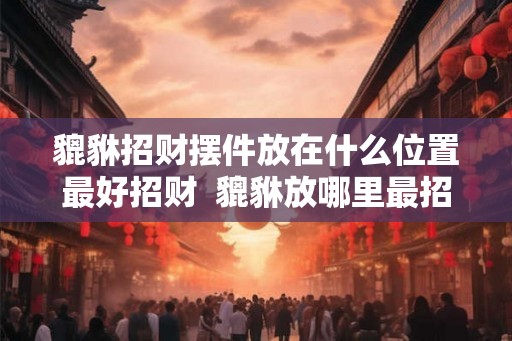 貔貅招财摆件放在什么位置最好招财  貔貅放哪里最招财