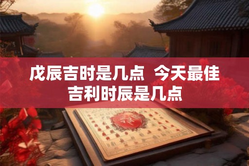 戊辰吉时是几点  今天最佳吉利时辰是几点