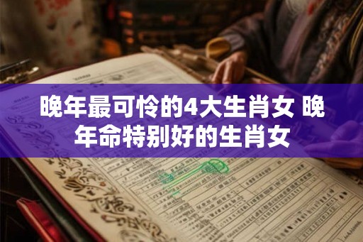 晚年最可怜的4大生肖女 晚年命特别好的生肖女