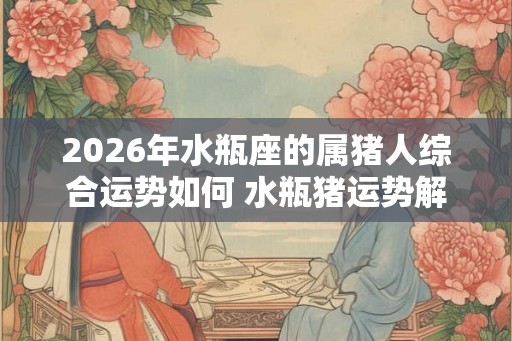 2026年水瓶座的属猪人综合运势如何 水瓶猪运势解析 2026年水瓶座的属猪人综合运势如何 水瓶猪运势解析