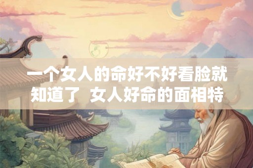 一个女人的命好不好看脸就知道了  女人好命的面相特征