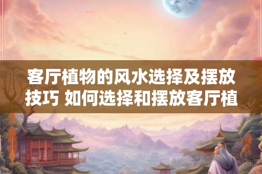 客厅植物的风水选择及摆放技巧 如何选择和摆放客厅植物的风水