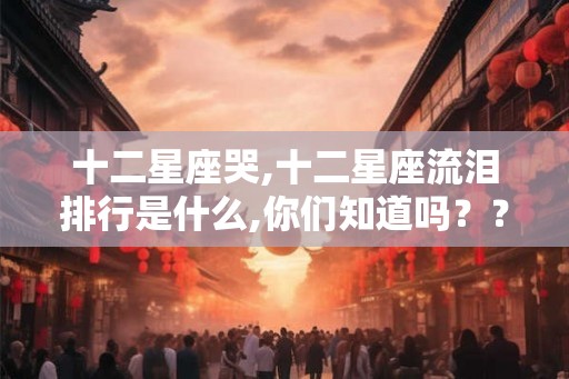 十二星座哭,十二星座流泪排行是什么,你们知道吗??? 十二星座哭,十二星座流泪排行是什么,你们知道吗???