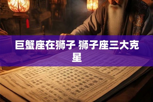 巨蟹座在狮子 狮子座三大克星