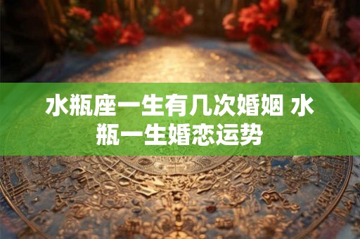 水瓶座一生有几次婚姻 水瓶一生婚恋运势 水瓶座一生有几次婚姻 水瓶一生婚恋运势