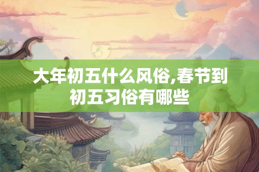 大年初五什么风俗,春节到初五习俗有哪些 大年初五什么风俗,春节到初五习俗有哪些