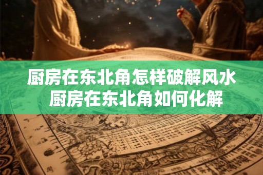 厨房在东北角怎样破解风水  厨房在东北角如何化解