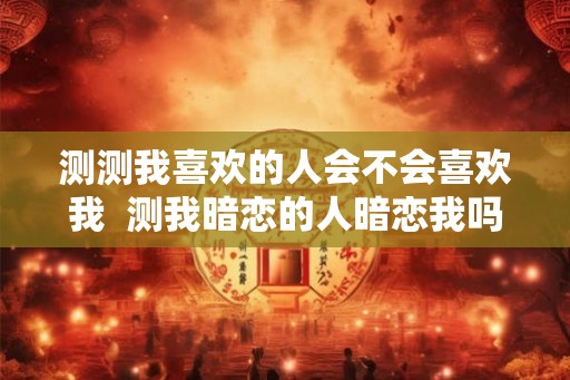 测测我喜欢的人会不会喜欢我  测我暗恋的人暗恋我吗