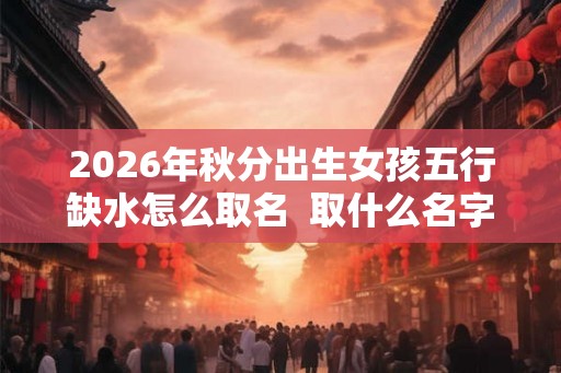 2026年秋分出生女孩五行缺水怎么取名  取什么名字好