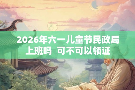2026年六一儿童节民政局上班吗  可不可以领证