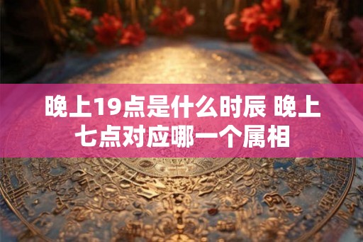 晚上19点是什么时辰 晚上七点对应哪一个属相