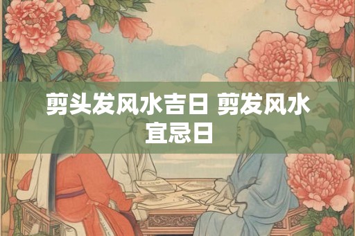 剪头发风水吉日 剪发风水宜忌日