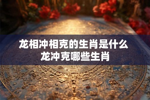 龙相冲相克的生肖是什么 龙冲克哪些生肖