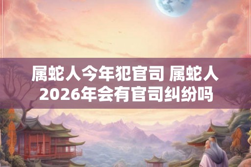 属蛇人今年犯官司 属蛇人2026年会有官司纠纷吗