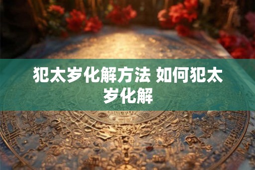 犯太岁化解方法 如何犯太岁化解