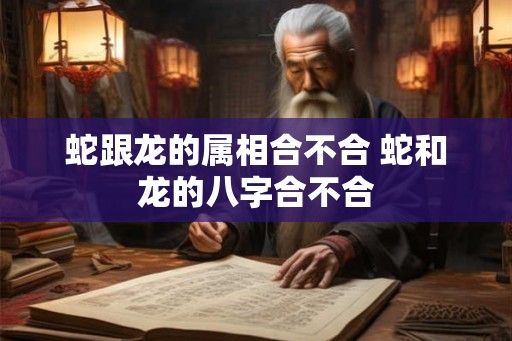 蛇跟龙的属相合不合 蛇和龙的八字合不合