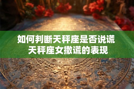 如何判断天秤座是否说谎  天秤座女撒谎的表现