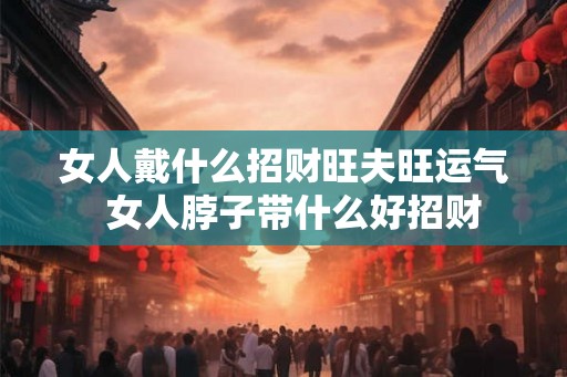 女人戴什么招财旺夫旺运气 女人脖子带什么好招财 女人戴什么招财旺夫旺运气 女人脖子带什么好招财