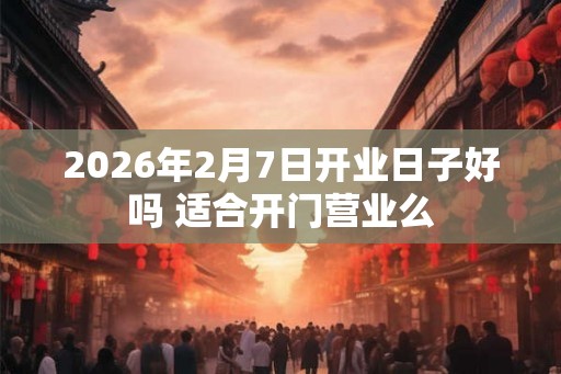 2026年2月7日开业日子好吗 适合开门营业么 2026年2月7日开业日子好吗 适合开门营业么