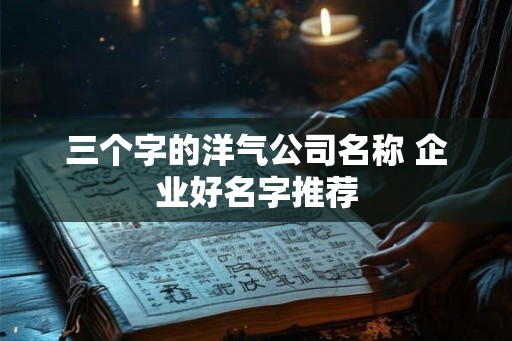 三个字的洋气公司名称 企业好名字推荐 三个字的洋气公司名称 企业好名字推荐
