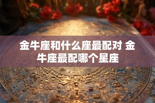 金牛座和什么座最配对 金牛座最配哪个星座