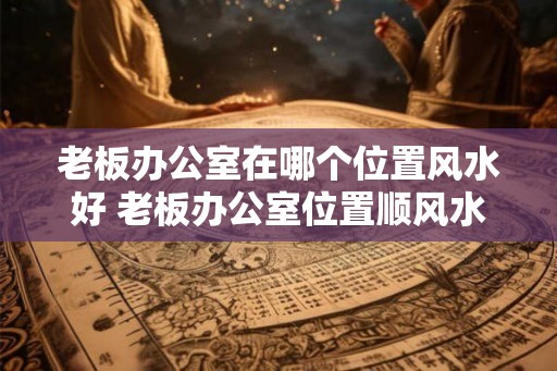 老板办公室在哪个位置风水好 老板办公室位置顺风水
