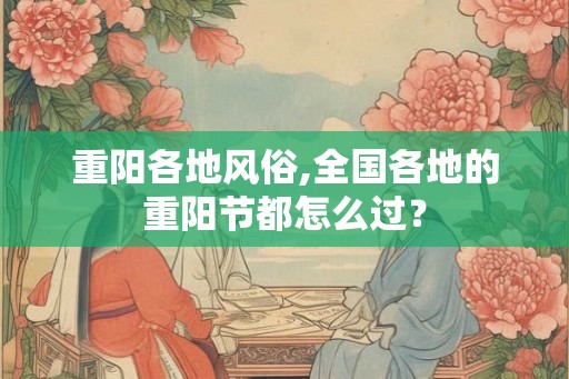重阳各地风俗,全国各地的重阳节都怎么过？