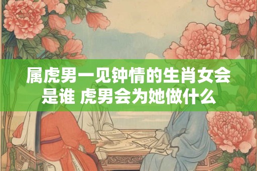 属虎男一见钟情的生肖女会是谁 虎男会为她做什么