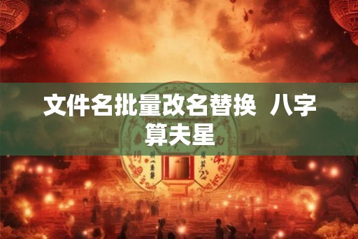 文件名批量改名替换 八字算夫星 文件名批量改名替换 八字算夫星