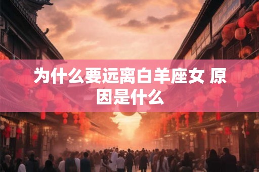 为什么要远离白羊座女 原因是什么 为什么要远离白羊座女 原因是什么