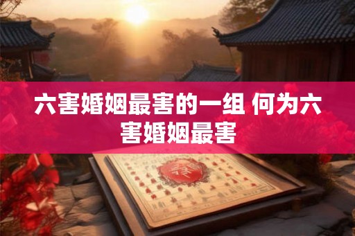 六害婚姻最害的一组 何为六害婚姻最害