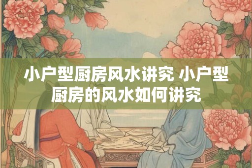 小户型厨房风水讲究 小户型厨房的风水如何讲究 小户型厨房风水讲究 小户型厨房的风水如何讲究