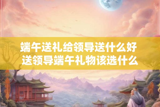 端午送礼给领导送什么好 送领导端午礼物该选什么