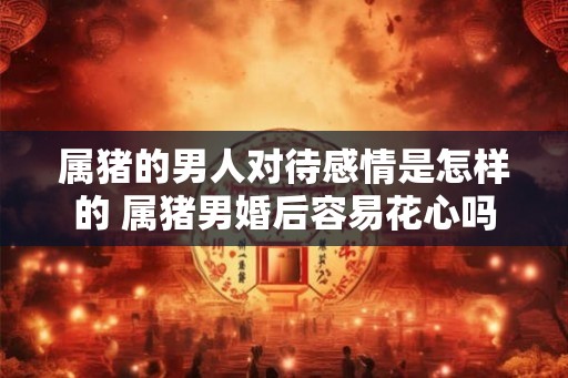 属猪的男人对待感情是怎样的 属猪男婚后容易花心吗